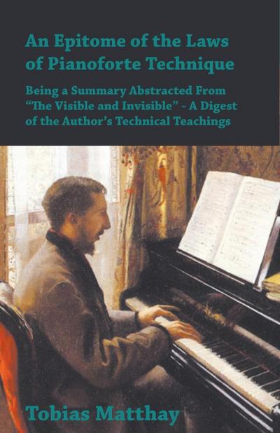An Epitome of the Laws of Pianoforte Technique - Being a Summary Abstracted From âEURoeThe Visible and InvisibleâEUR - A Digest of the AuthorâEUR(TM)s Technical Teachings
