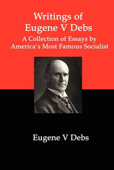 Writings of Eugene V Debs: A Collection of Essays by America’s Most Famous Socialist