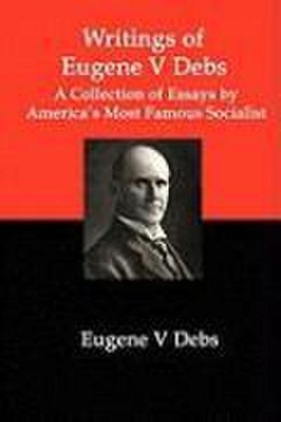 Writings of Eugene V Debs: A Collection of Essays by America’s Most Famous Socialist