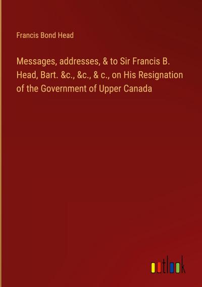 Messages, addresses, & to Sir Francis B. Head, Bart. &c., &c., & c., on His Resignation of the Government of Upper Canada
