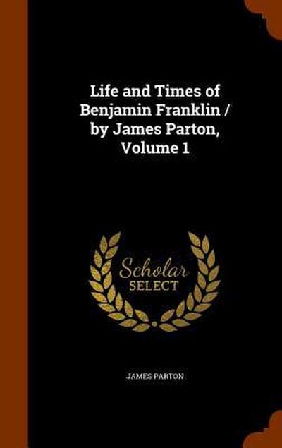 Life and Times of Benjamin Franklin / by James Parton, Volume 1