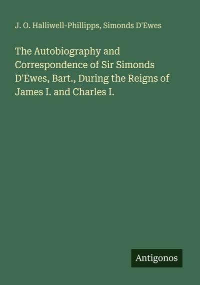 The Autobiography and Correspondence of Sir Simonds D’Ewes, Bart., During the Reigns of James I. and Charles I.