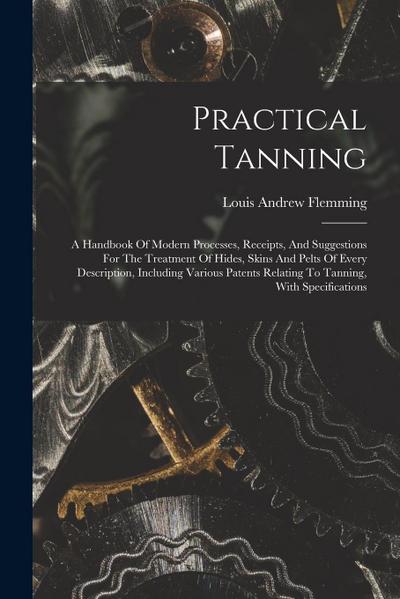 Practical Tanning: A Handbook Of Modern Processes, Receipts, And Suggestions For The Treatment Of Hides, Skins And Pelts Of Every Descrip