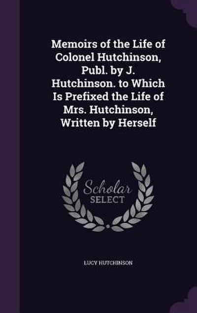 Memoirs of the Life of Colonel Hutchinson, Publ. by J. Hutchinson. to Which Is Prefixed the Life of Mrs. Hutchinson, Written by Herself