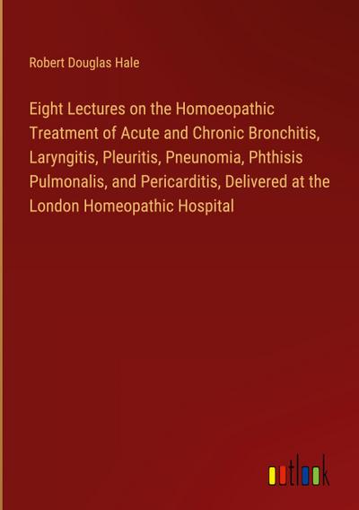 Eight Lectures on the Homoeopathic Treatment of Acute and Chronic Bronchitis, Laryngitis, Pleuritis, Pneunomia, Phthisis Pulmonalis, and Pericarditis, Delivered at the London Homeopathic Hospital