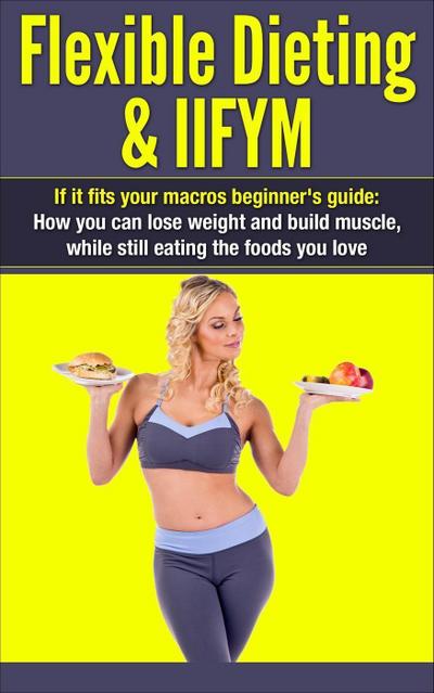 Flexible Dieting & IIFYM: If It Fits Your Macros Beginner’s Guide: How You Can Lose Weight and Build Muscle, While Still Eating The Foods You Love (IIFYM Flexible Dieting, #1)