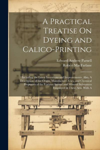A Practical Treatise On Dyeing and Calico-Printing; Including the Latest Inventions and Improvements; Also, A Description of the Origin, Manufacture