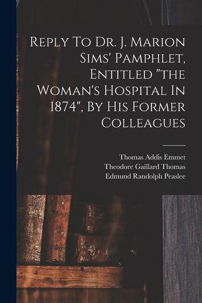 Reply To Dr. J. Marion Sims’ Pamphlet, Entitled "the Woman’s Hospital In 1874", By His Former Colleagues