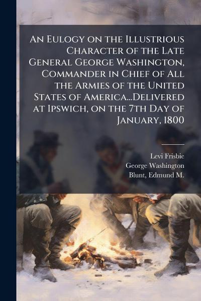 An Eulogy on the Illustrious Character of the Late General George Washington, Commander in Chief of All the Armies of the United States of America...Delivered at Ipswich, on the 7th Day of January, 1800