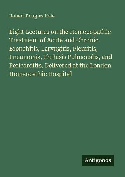 Eight Lectures on the Homoeopathic Treatment of Acute and Chronic Bronchitis, Laryngitis, Pleuritis, Pneunomia, Phthisis Pulmonalis, and Pericarditis, Delivered at the London Homeopathic Hospital