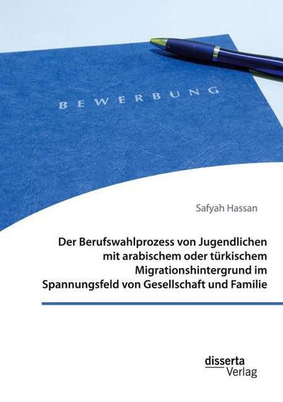 Der Berufswahlprozess von Jugendlichen mit arabischem oder türkischem Migrationshintergrund im Spannungsfeld von Gesellschaft und Familie