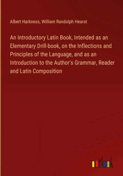 An Introductory Latin Book, Intended as an Elementary Drill-book, on the Inflections and Principles of the Language, and as an Introduction to the Author’s Grammar, Reader and Latin Composition