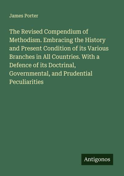 The Revised Compendium of Methodism. Embracing the History and Present Condition of its Various Branches in All Countries. With a Defence of its Doctrinal, Governmental, and Prudential Peculiarities