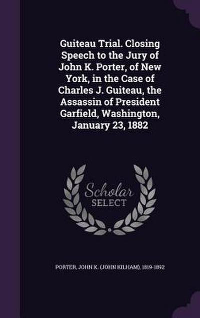Guiteau Trial. Closing Speech to the Jury of John K. Porter, of New York, in the Case of Charles J. Guiteau, the Assassin of President Garfield, Washi