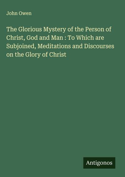 The Glorious Mystery of the Person of Christ, God and Man : To Which are Subjoined, Meditations and Discourses on the Glory of Christ
