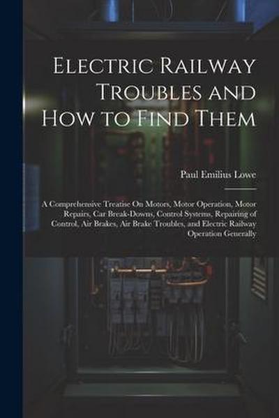 Electric Railway Troubles and How to Find Them: A Comprehensive Treatise On Motors, Motor Operation, Motor Repairs, Car Break-Downs, Control Systems