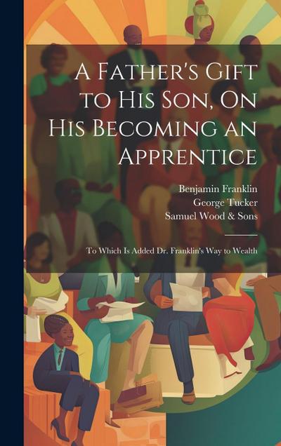 A Father’s Gift to His Son, On His Becoming an Apprentice: To Which Is Added Dr. Franklin’s Way to Wealth