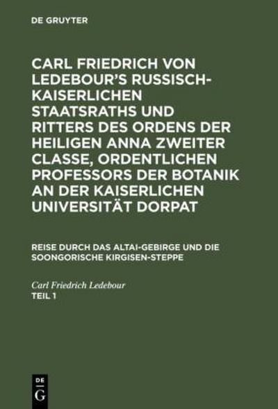 Carl Friedrich von Ledebour’s Russisch-Kaiserlichen Staatsraths und Ritters des Ordens der heiligen Anna zweiter Classe, ordentlichen Professors der Botanik an der Kaiserlichen Universität Dorpat. Reise durch das Altai-Gebirge und die soongorische Kirgisen-Steppe. Teil 1