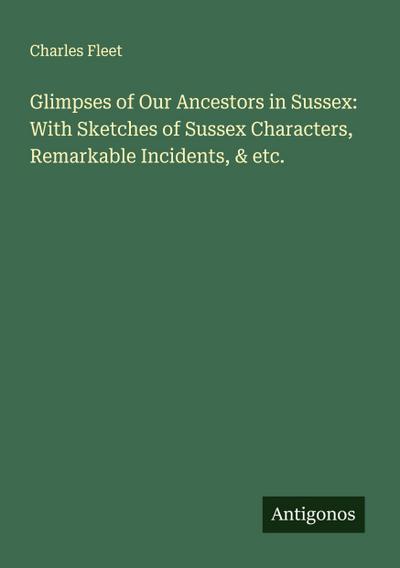 Glimpses of Our Ancestors in Sussex: With Sketches of Sussex Characters, Remarkable Incidents, & etc.