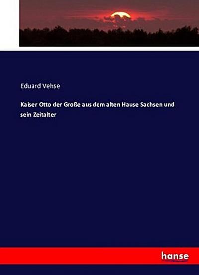 Kaiser Otto der Große aus dem alten Hause Sachsen und sein Zeitalter