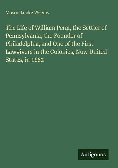 The Life of William Penn, the Settler of Pennsylvania, the Founder of Philadelphia, and One of the First Lawgivers in the Colonies, Now United States, in 1682