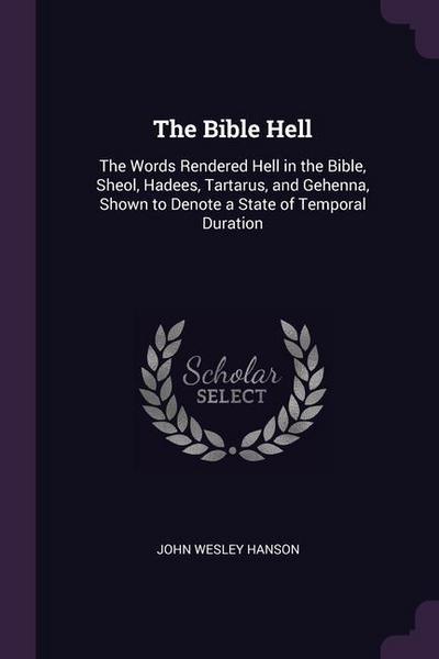 The Bible Hell: The Words Rendered Hell in the Bible, Sheol, Hadees, Tartarus, and Gehenna, Shown to Denote a State of Temporal Durati