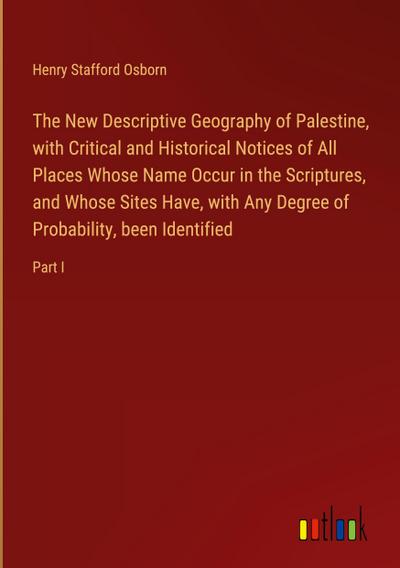 The New Descriptive Geography of Palestine, with Critical and Historical Notices of All Places Whose Name Occur in the Scriptures, and Whose Sites Have, with Any Degree of Probability, been Identified