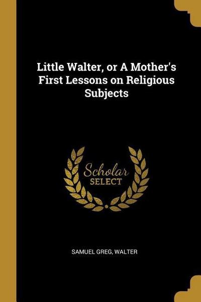Little Walter, or A Mother’s First Lessons on Religious Subjects
