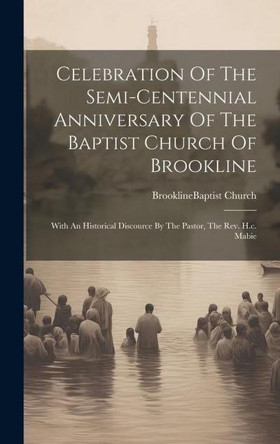 Celebration Of The Semi-centennial Anniversary Of The Baptist Church Of Brookline: With An Historical Discource By The Pastor, The Rev. H.c. Mabie