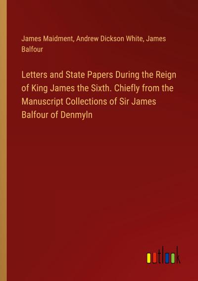 Letters and State Papers During the Reign of King James the Sixth. Chiefly from the Manuscript Collections of Sir James Balfour of Denmyln