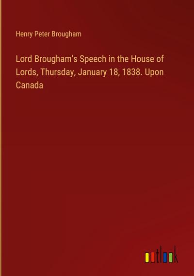 Lord Brougham’s Speech in the House of Lords, Thursday, January 18, 1838. Upon Canada