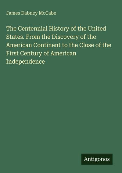 The Centennial History of the United States. From the Discovery of the American Continent to the Close of the First Century of American Independence