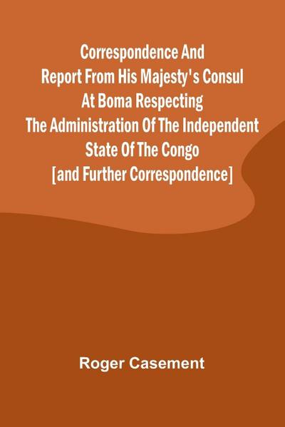 Correspondence and Report from His Majesty’s Consul at Boma Respecting the Administration of the Independent State of the Congo [and Further Correspondence]