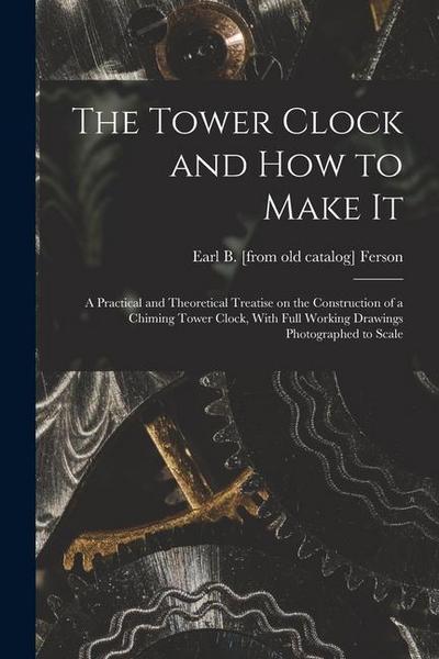 The Tower Clock and how to Make it; a Practical and Theoretical Treatise on the Construction of a Chiming Tower Clock, With Full Working Drawings Phot