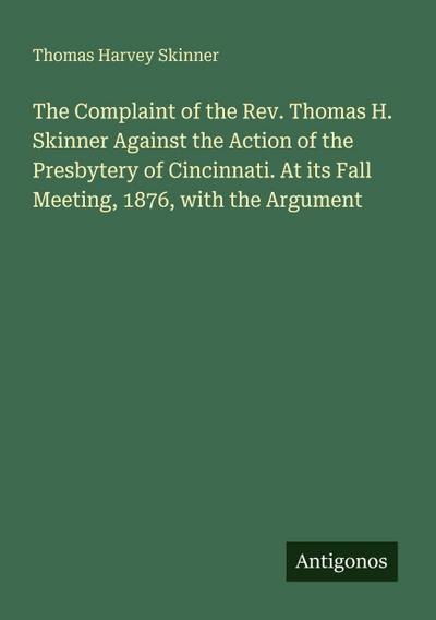 The Complaint of the Rev. Thomas H. Skinner Against the Action of the Presbytery of Cincinnati. At its Fall Meeting, 1876, with the Argument