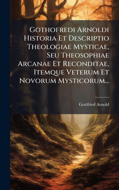 Gothofredi Arnoldi Historia Et Descriptio Theologiae Mysticae, Seu Theosophiae Arcanae Et Reconditae, Itemque Veterum Et Novorum Mysticorum...