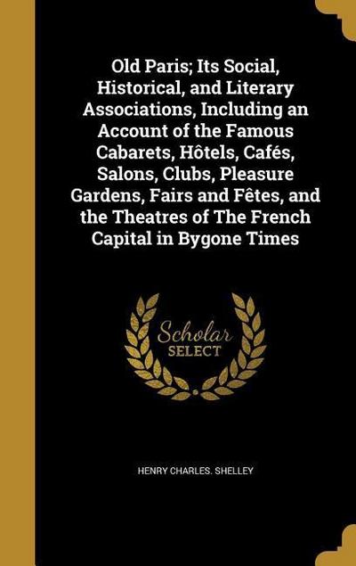 Old Paris; Its Social, Historical, and Literary Associations, Including an Account of the Famous Cabarets, Hôtels, Cafés, Salons, Clubs, Pleasure Gardens, Fairs and Fêtes, and the Theatres of The French Capital in Bygone Times