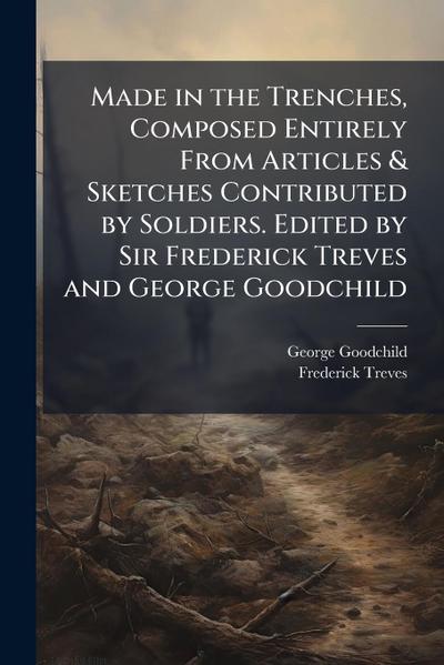 Made in the Trenches, Composed Entirely From Articles & Sketches Contributed by Soldiers. Edited by Sir Frederick Treves and George Goodchild