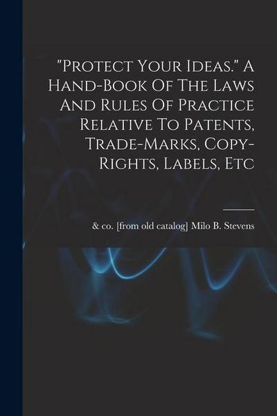 "protect Your Ideas." A Hand-book Of The Laws And Rules Of Practice Relative To Patents, Trade-marks, Copy-rights, Labels, Etc