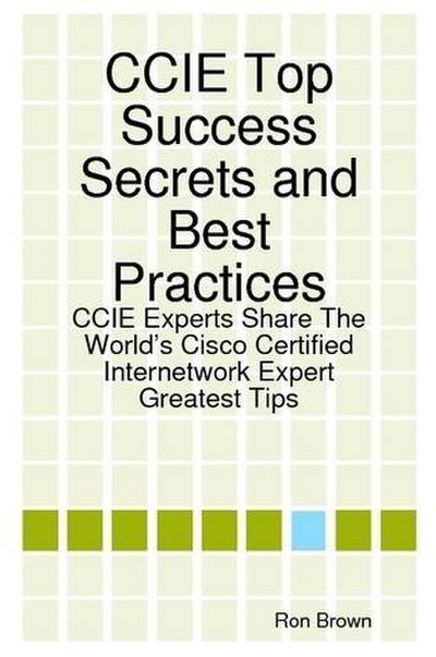 CCIE Top Success Secrets and Best Practices: CCIE Experts Share The World’s Cisco Certified Internetwork Expert Greatest Tips
