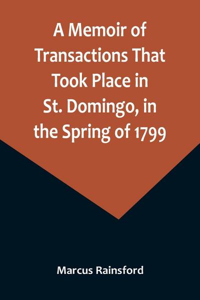 A Memoir of Transactions That Took Place in St. Domingo, in the Spring of 1799; Affording an Idea of the Present State of that Country, the Real Character of Its Black Governor, Toussaint L’ouverture, and the Safety of our West-India Islands, from Attack or