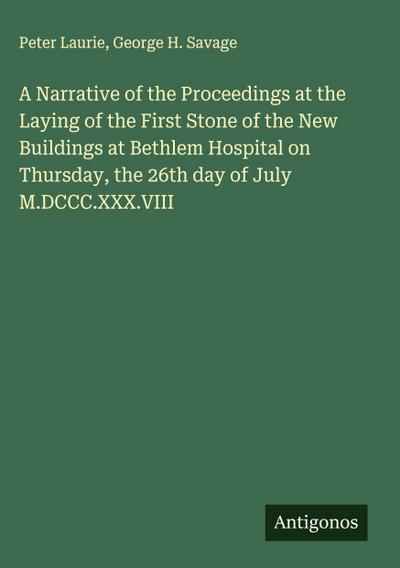 A Narrative of the Proceedings at the Laying of the First Stone of the New Buildings at Bethlem Hospital on Thursday, the 26th day of July M.DCCC.XXX.VIII
