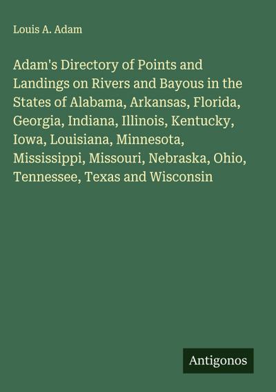 Adam’s Directory of Points and Landings on Rivers and Bayous in the States of Alabama, Arkansas, Florida, Georgia, Indiana, Illinois, Kentucky, Iowa, Louisiana, Minnesota, Mississippi, Missouri, Nebraska, Ohio, Tennessee, Texas and Wisconsin
