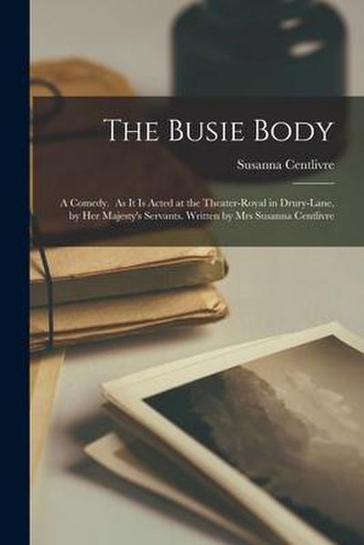 The Busie Body: A Comedy. As It is Acted at the Theater-Royal in Drury-Lane, by Her Majesty’s Servants. Written by Mrs Susanna Centliv