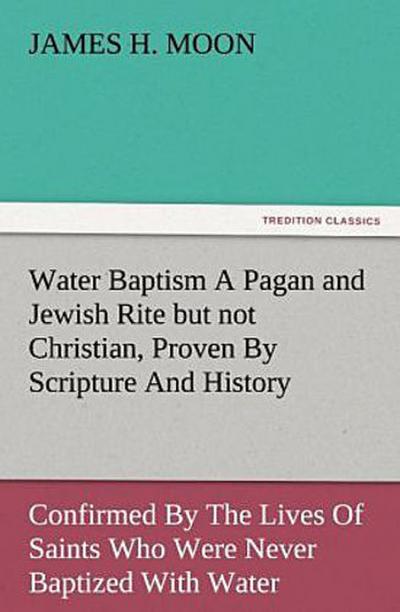 Water Baptism A Pagan and Jewish Rite but not Christian, Proven By Scripture And History Confirmed By The Lives Of Saints Who Were Never Baptized With Water