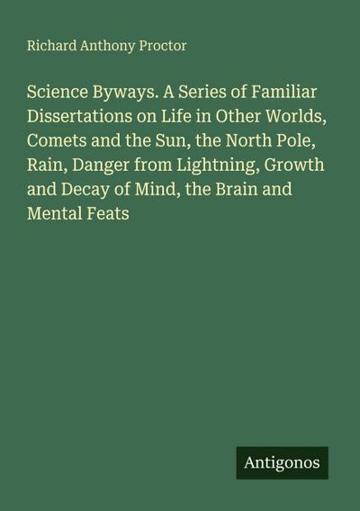 Science Byways. A Series of Familiar Dissertations on Life in Other Worlds, Comets and the Sun, the North Pole, Rain, Danger from Lightning, Growth and Decay of Mind, the Brain and Mental Feats
