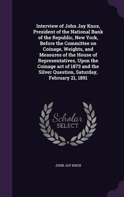 Interview of John Jay Knox, President of the National Bank of the Republic, New York, Before the Committee on Coinage, Weights, and Measures of the House of Representatives, Upon the Coinage act of 1873 and the Silver Question, Saturday, February 21, 1891
