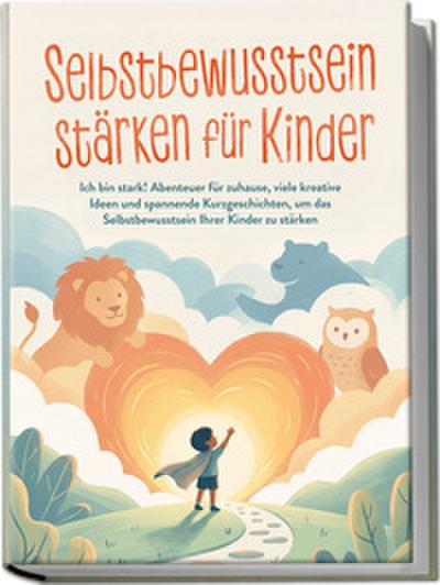 Selbstbewusstsein stärken für Kinder: Ich bin stark! Abenteuer für zuhause, viele kreative Ideen und spannende Kurzgeschichten, um das Selbstbewusstsein Ihrer Kinder zu stärken