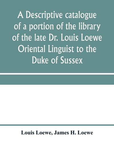 A descriptive catalogue of a portion of the library of the late Dr. Louis Loewe Oriental Linguist to the Duke of Sussex, Examiner for oriental Languages to the royal College of Preceptors, Foreign Secretary to Sir Moses Monteriore, Bart., and Principal of