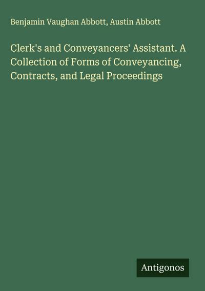 Clerk’s and Conveyancers’ Assistant. A Collection of Forms of Conveyancing, Contracts, and Legal Proceedings